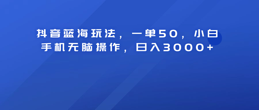 抖音蓝海玩法，一单50！小白手机无脑操作，日入3000+-网创财富岛