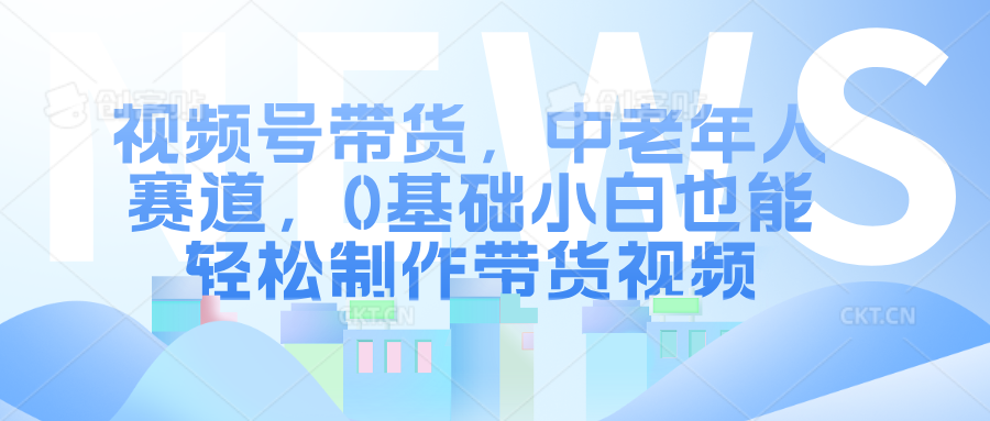 视频号带货，中老年人赛道，0基础小白也能轻松制作带货视频-网创财富岛