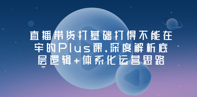 【副业项目3627期】直播带货运营培训课程：深度解析底层逻辑+体系化运营思路-网创财富岛