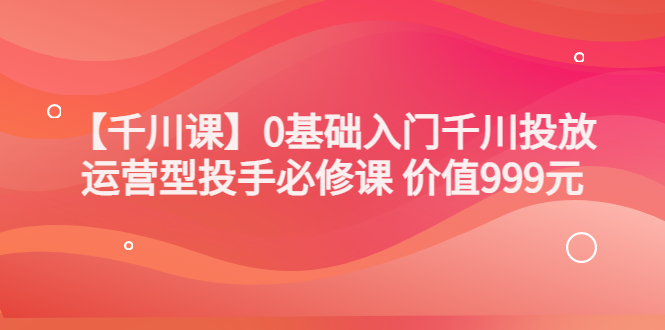 【副业项目3750期】交个朋友千川课：0基础入门千川投放，运营型投手必修课-网创财富岛