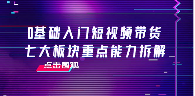 【副业项目4238期】0基础入门短视频带货，七大板块重点能力拆解，7节精品课4小时干货-网创财富岛