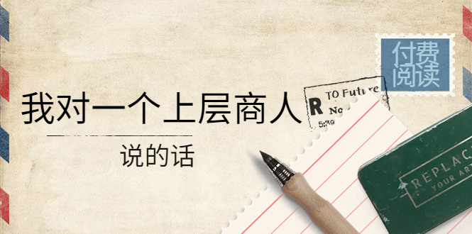 【副业项目4378期】某公众号付费阅读：我对一个上层商人说的话（价值500元付费文章）-网创财富岛