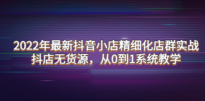 【副业项目4417期】2022年最新抖音小店精细化店群实战，抖店无货源，从0到1系统教学-网创财富岛