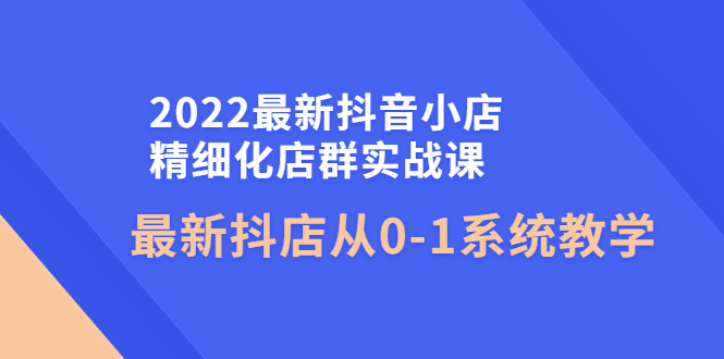 【副业项目4451期】2022最新抖音小店精细化店群实战课，最新抖店从0-1系统教学-网创财富岛