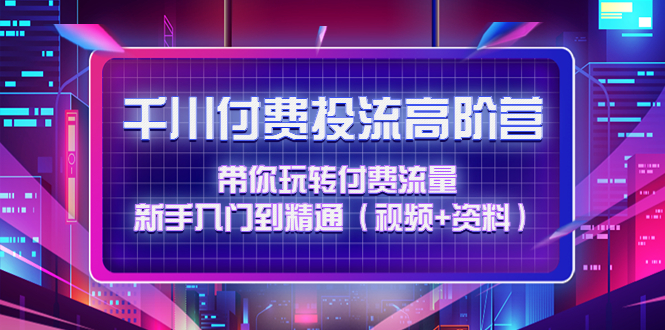 【副业项目4721期】千川付费投流高阶训练营：带你玩转付费流量，新手入门到精通（视频+资料）-网创财富岛