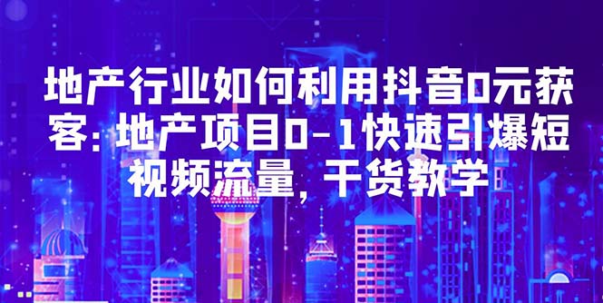 【副业项目5632期】地产行业如何利用抖音0元获客：地产项目0-1快速引爆短视频流量，干货教学-网创财富岛