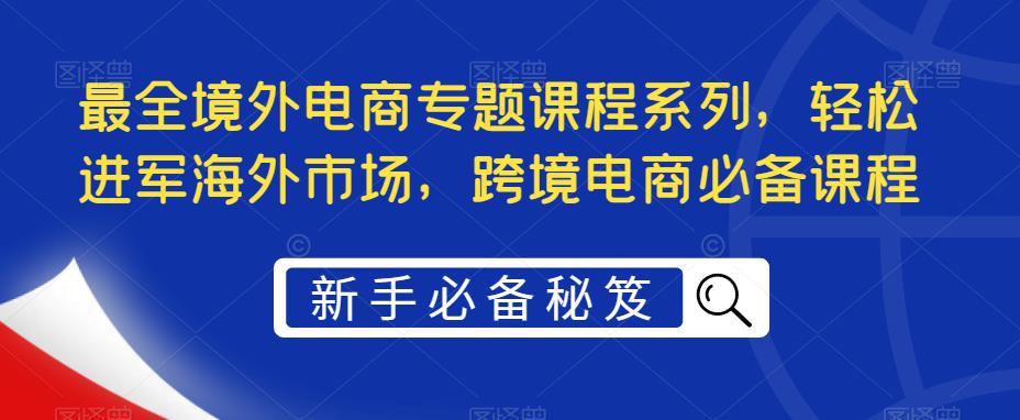 【副业项目5476期】最全境外电商专题课程系列，轻松进军海外市场，跨境电商必备课程-网创财富岛