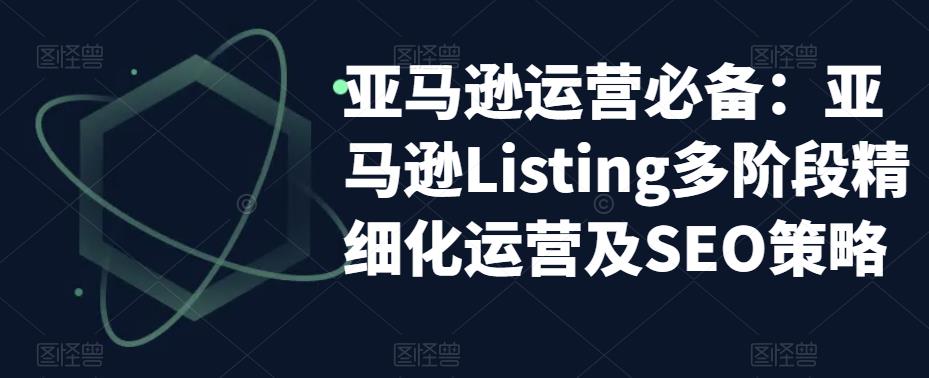 【副业项目5572期】亚马逊2023运营实操：亚马逊Listing多阶段/精细化运营及SEO策略-网创财富岛