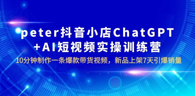 【副业项目6296期】peter抖音小店ChatGPT+AI短视频实训 10分钟做一条爆款带货视频 7天引爆销量-网创财富岛
