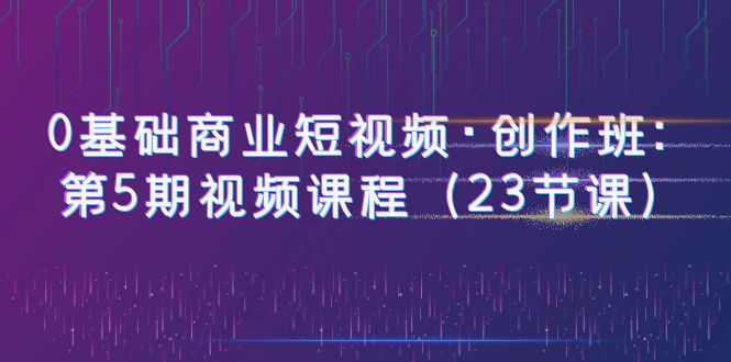 【副业项目6157期】0基础商业短视频·创作班：第5期视频课程（23节课）-网创财富岛