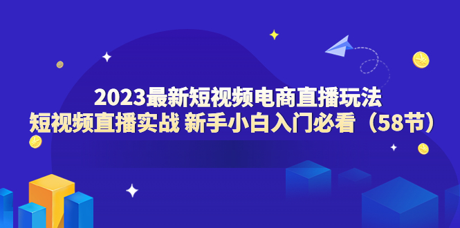 【副业项目6023期】2023最新短视频电商直播玩法课 短视频直播实战 新手小白入门必看（58节）-网创财富岛