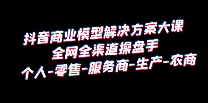 【副业项目6432期】抖音商业 模型解决方案大课 全网全渠道操盘手 个人-零售-服务商-生产-农商-网创财富岛