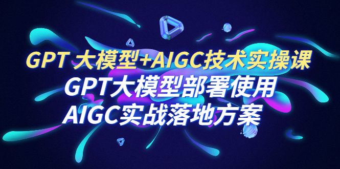 【副业项目6651期】GPT 大模型+AIGC技术实操课：GPT 大模型部署使用 AIGC实战落地方案-网创财富岛
