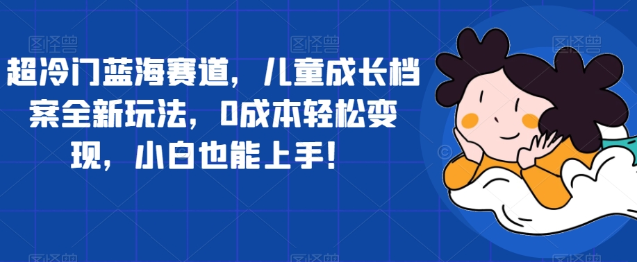 【副业项目7526期】超冷门蓝海赛道，儿童成长档案全新玩法，0成本轻松变现，小白也能上手【揭秘】-网创财富岛