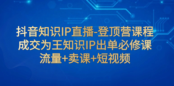 【副业项目8034期】抖音知识IP直播-登顶营课程：成交为王知识IP出单必修课 流量+卖课+短视频-网创财富岛