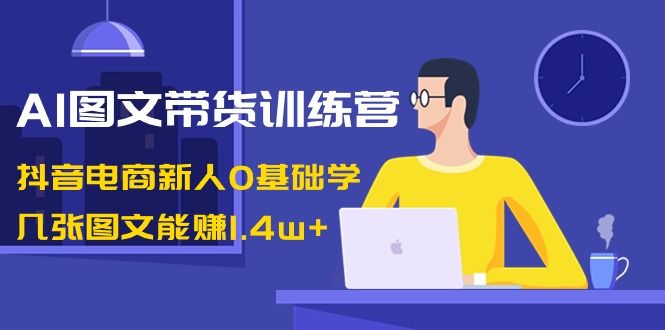 【副业8898期】AI图文带货训练营：抖音电商新人0基础学，几张图文能赚1.4w+-网创财富岛