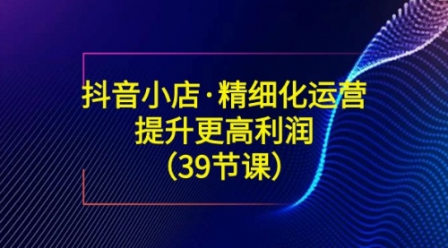 【副业8917期】抖音小店·精细化运营：提升·更高利润（39节课）-网创财富岛