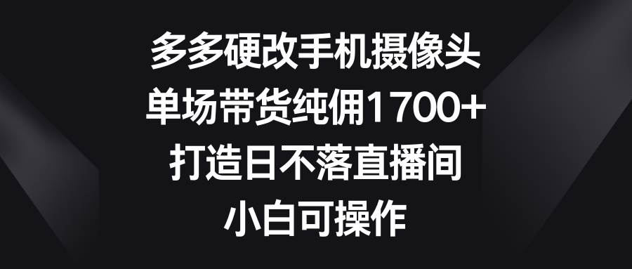 多多硬改手机摄像头，单场带货纯佣1700+，打造日不落直播间，小白可操作-网创财富岛