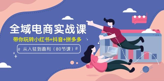 全域电商实战课：从入驻到盈利，带你玩转小红书+抖音+拼多多（80节课）-网创财富岛