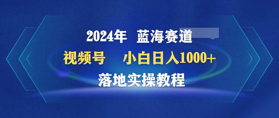 2024年蓝海赛道 视频号  小白日入1000+ 落地实操教程-网创财富岛