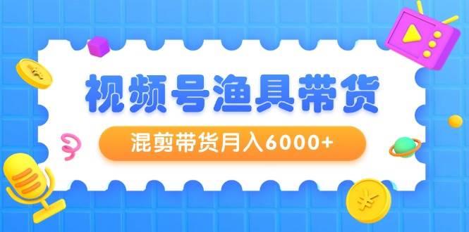视频号渔具带货，混剪带货月入6000+，起号剪辑选品带货-网创财富岛