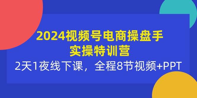 2024视频号电商操盘手实操特训营：2天1夜线下课，全程8节视频+PPT-网创财富岛