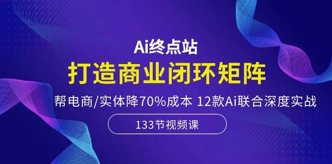 Ai终点站，打造商业闭环矩阵，帮电商/实体降70%成本，12款Ai联合深度实战-网创财富岛