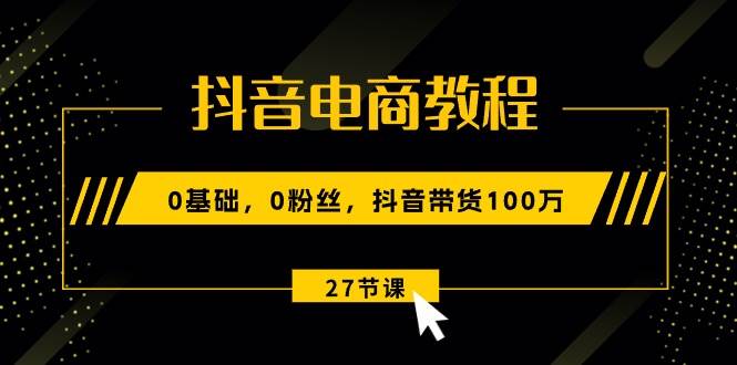 抖音电商教程：0基础，0粉丝，抖音带货100万（27节视频课）-网创财富岛