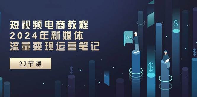 短视频电商教程：2024年新媒体流量变现运营笔记（25节课）-网创财富岛