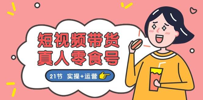 短视频带货真人零食号：更全面的零食带货教程：21节 实操+运营-网创财富岛