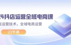 2024抖店运营-全域电商课,小店运营技术,全域电商运营(23节课)-网创财富岛
