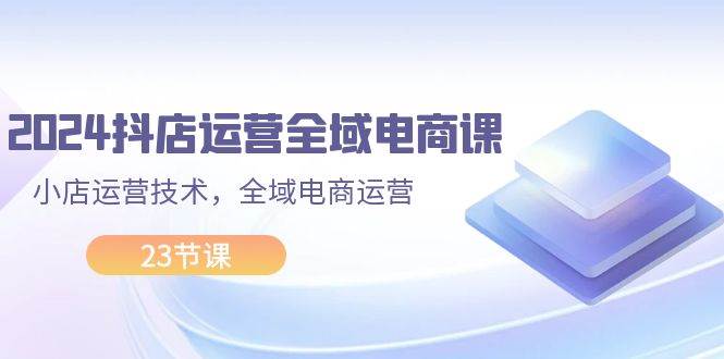 2024抖店运营-全域电商课，小店运营技术，全域电商运营（23节课）-网创财富岛