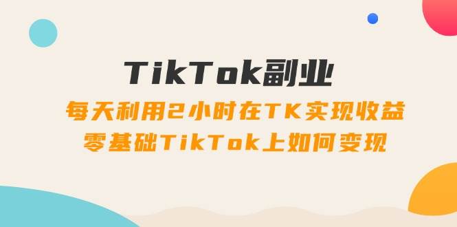 TikTok副业：每天利用2小时在TK实现收益，零基础TikTok上如何变现，34节程-网创财富岛
