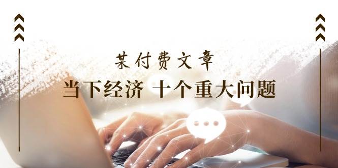 某付费文章《当下经济 十个重大问题》覆盖了大家关心的全部经济类话题-网创财富岛