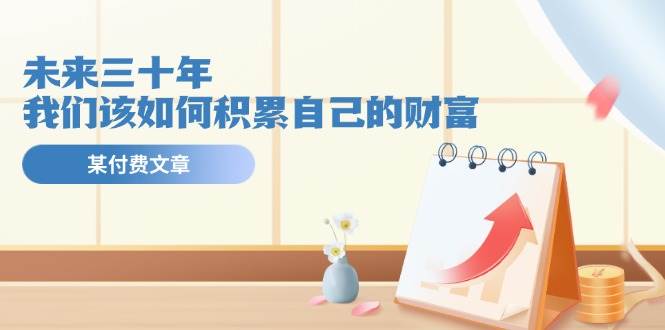 某公众号付费文《未来三十年，我们该如何积累自己的财富》-网创财富岛