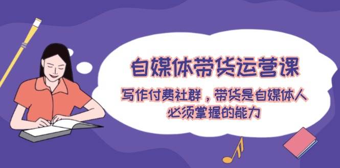 自媒体带货运营课：写作付费社群，带货是自媒体人必须掌握的能力-网创财富岛