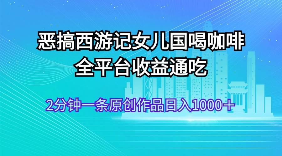 恶搞西游记女儿国喝咖啡 全平台收益通吃 2分钟一条原创作品日入1000＋-网创财富岛