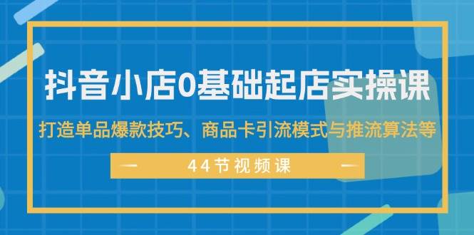 抖音小店0基础起店实操课，打造单品爆款技巧、商品卡引流模式与推流算法等-网创财富岛