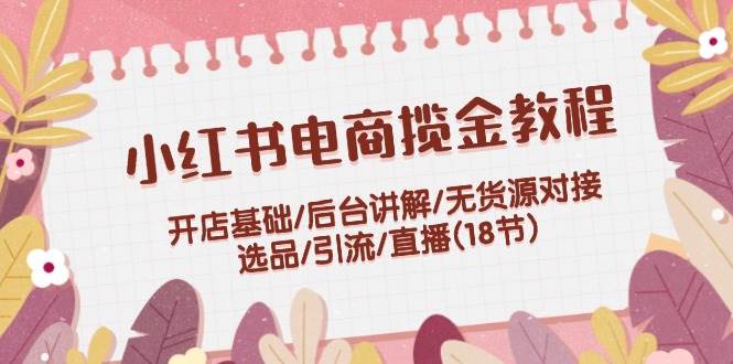 小红书电商揽金教程：开店基础/后台讲解/无货源对接/选品/引流/直播(18节)-网创财富岛
