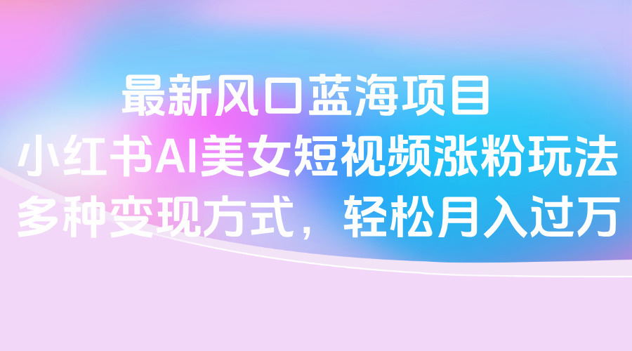最新风口蓝海项目，小红书AI美女短视频涨粉玩法，多种变现方式轻松月入过万-网创财富岛