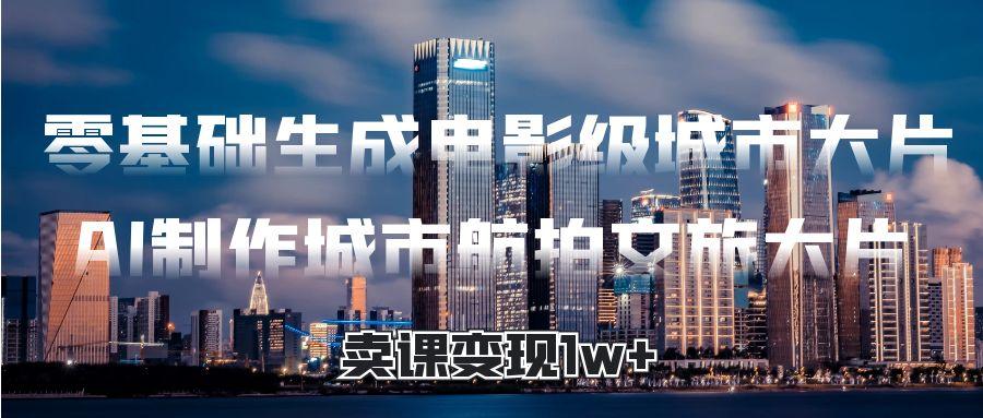 零基础生成电影级城市大片，AI制作城市航拍文旅大片，卖课变现1w+-网创财富岛