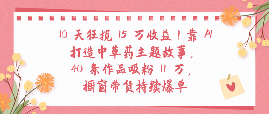 10天狂揽 15 万收益!靠 A打造中草药主题故事40 条作品吸粉11万橱窗带货持续爆单-网创财富岛