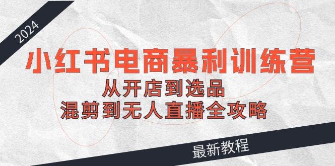 2024小红书电商暴利训练营：从开店到选品，混剪到无人直播全攻略-网创财富岛