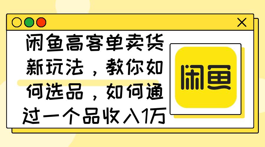 闲鱼高客单卖货新玩法，教你如何选品，如何通过一个品收入1万+-网创财富岛